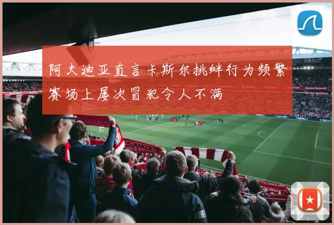 阿夫迪亚直言卡斯尔挑衅行为频繁赛场上屡次冒犯令人不满