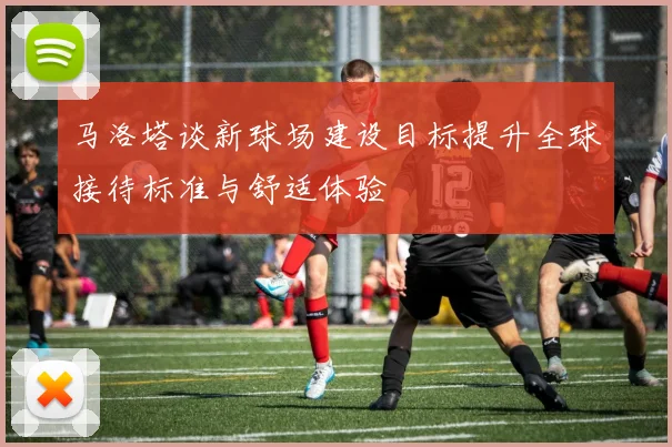 马洛塔谈新球场建设目标提升全球接待标准与舒适体验