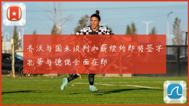 齐沃与国米谈判加薪续约即将签字孔蒂与德佬会面在即