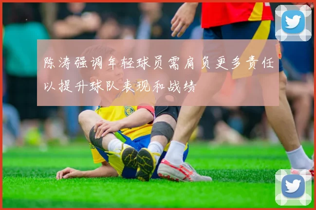 陈涛强调年轻球员需肩负更多责任以提升球队表现和战绩