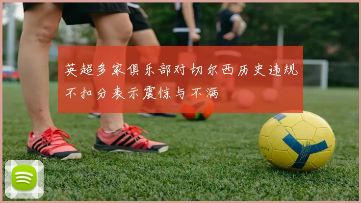 英超多家俱乐部对切尔西历史违规不扣分表示震惊与不满