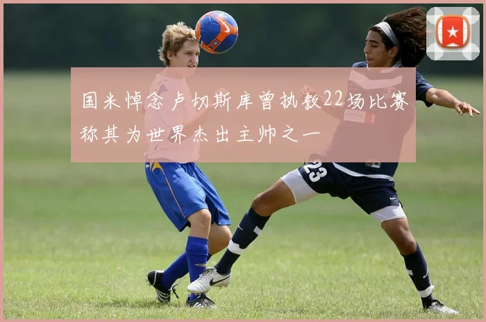 国米悼念卢切斯库曾执教22场比赛称其为世界杰出主帅之一