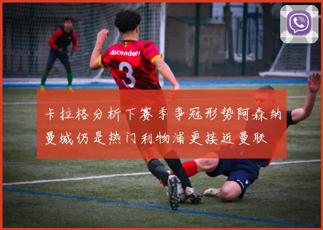卡拉格分析下赛季争冠形势阿森纳曼城仍是热门利物浦更接近曼联