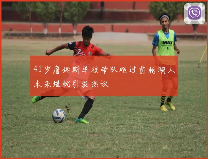 41岁詹姆斯单核带队难过首轮湖人未来堪忧引发热议
