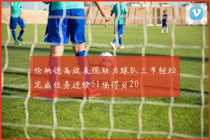 伦纳德高效表现助力球队三节轻松完成任务连续51场得分20