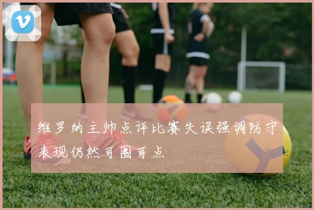 维罗纳主帅点评比赛失误强调防守表现仍然可圈可点